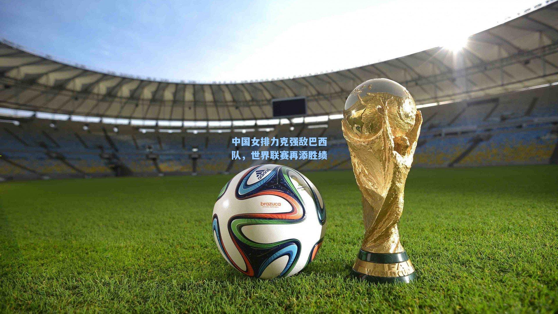中国女排力克强敌巴西队，世界联赛再添胜绩