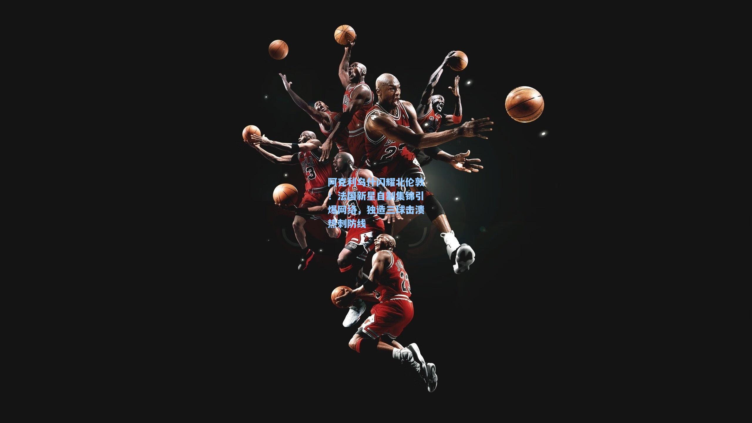 阿克利乌什闪耀北伦敦！法国新星自制集锦引爆网络，独造三球击溃热刺防线