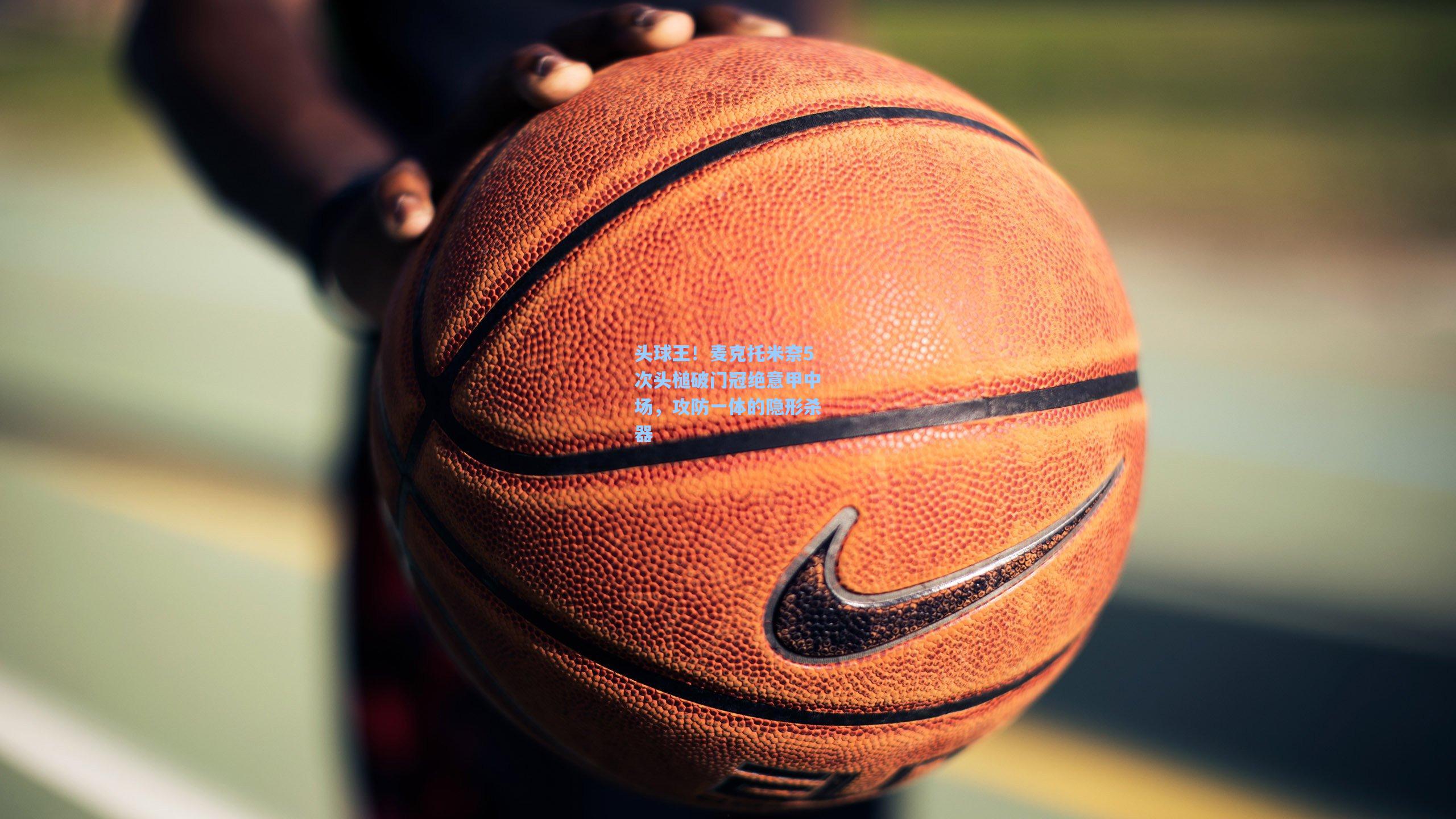 头球王!麦克托米奈5次头槌破门冠绝意甲中场,攻防一体的隐形杀器